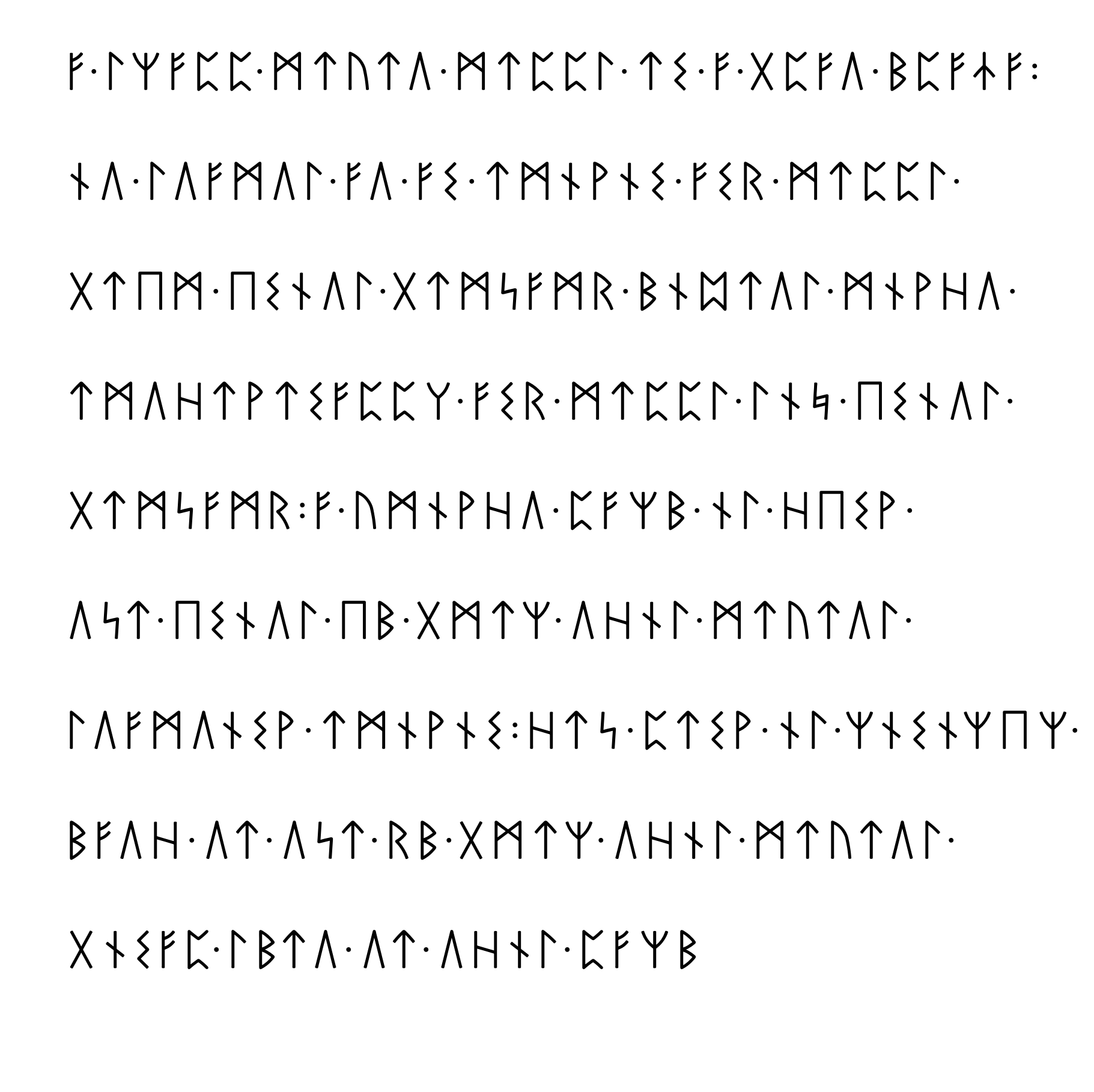The image comprises 9 lines of Germanic runes.

First line:
An f rune. A dot. An l rune. An R rune. An f rune. A p rune. A p
rune. A dot. An m rune. A t rune. A u rune. A t rune. A U rune. A
dot. An m rune. A t rune. A p rune. A p rune. An l rune. A dot. A t
rune. An s rune. A dot. An f rune. A dot. A g rune. A p rune. An f
rune. A U rune. A dot. A b rune. A p rune. An f rune. A T rune. An f
rune. A colon.

Second line:
An n rune. A U rune. A dot. An l rune. A U rune. An f
rune. An m rune. A U rune. An l rune. A dot. An f rune. A U rune. A
dot. An f rune. An s rune. A dot. A t rune. An m rune. An n rune. A w
rune. An n rune. An s rune. A dot. An f rune. An s rune. An r rune. A
dot. An m rune. A t rune. A p rune. A p rune. An l rune. A dot.

Third line:
A g rune. A t rune. An E rune. An m rune. A dot. An E rune. An s
rune. An n rune. A U rune. An l rune. A dot. A g rune. A t rune. An m
rune. An A rune. An f rune. An m rune. An r rune. A dot. A b rune. An
n rune. A P rune. A t rune. A U rune. An l rune. A dot. An m rune. An
n rune. A w rune. An h rune. A U rune. A dot.

Fourth line:
A t rune. An m rune. A U rune. An h rune. A t rune. A w rune. A t
rune. An s rune. An f rune. A p rune. A p rune. A K rune. A dot.
An f rune. An s rune. An r rune. A dot. An m rune. A t rune. A p
rune. A p rune. An l rune. A dot.  An l rune. An n rune. A J rune. A
dot. An E rune. An s rune. An n rune. A U rune. An l rune. A dot.

Fifth line:
A g rune. A t rune. An m rune. An A rune. An f rune. An m rune. An r
rune. A colon. An f rune. A dot. A u rune. An m rune. An n rune. A w
rune. An h rune. A U rune. A dot. A p rune. An f rune. An R rune. A b
rune. A dot. An n rune. An l rune. A dot. An h rune. An E rune. An s
rune. A w rune. A dot.

Sixth line:
A U rune. An A rune. A t rune. A dot. An E rune. An s rune. An n
rune. A U rune. An l rune. A dot. An E rune. A b rune. A dot. A g
rune. An m rune. A t rune. An R rune. A dot. A U rune. An h rune. An n
rune. An l rune. A dot. An m rune. A t rune. A u rune. A t rune. A U
rune. An l rune. A dot.

Seventh line:
An l rune. A U rune. An f rune. An m rune. A U rune. An n rune. An s
rune. A w rune. A dot. A t rune. An m rune. An n rune. A w rune. An n
rune. An s rune. A colon. An h rune. A t rune. An A rune. A dot. A p
rune. A t rune. An s rune. A w rune. A dot. An n rune. An l rune. A
dot. An R rune. An n rune. An s rune. An n rune. An R rune. An E
rune. An R rune. A dot.

Eighth line:
A b rune. An f rune. A U rune. An h rune. A dot. A U rune. A t rune. A
dot. A U rune. An A rune. A t rune. A dot. An r rune. A b rune. A
dot. A g rune. An m rune. A t rune. An R rune. A dot. A U rune. An h
rune. An n rune. An l rune. A dot. An m rune. A t rune. A u rune. A t
rune. A U rune. An l rune. A dot.

Ninth line:
A g rune. An n rune. An s rune. An f rune. A p rune. A dot. An l
rune. A b rune. A t rune. A U rune. A dot. A U rune. A t rune. A
dot. A U rune. An h rune. An n rune. An l rune. A dot. A p rune. An f
rune. An R rune. A b rune.  A question mark.